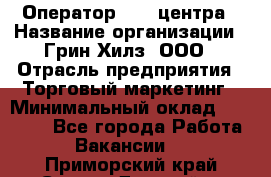 Оператор Call-центра › Название организации ­ Грин Хилз, ООО › Отрасль предприятия ­ Торговый маркетинг › Минимальный оклад ­ 30 000 - Все города Работа » Вакансии   . Приморский край,Спасск-Дальний г.